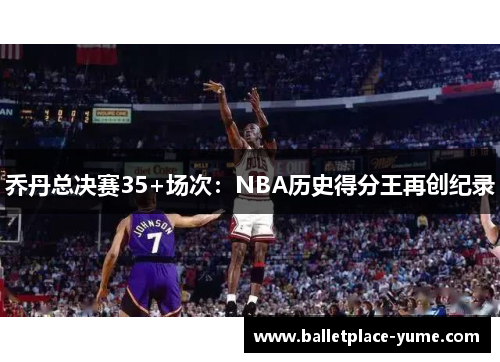 乔丹总决赛35+场次：NBA历史得分王再创纪录